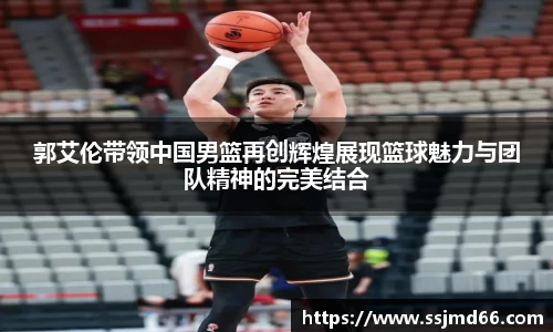 郭艾伦带领中国男篮再创辉煌展现篮球魅力与团队精神的完美结合