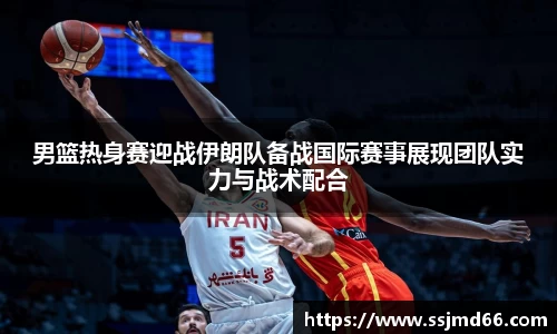 k1男篮热身赛迎战伊朗队备战国际赛事展现团队实力与战术配合